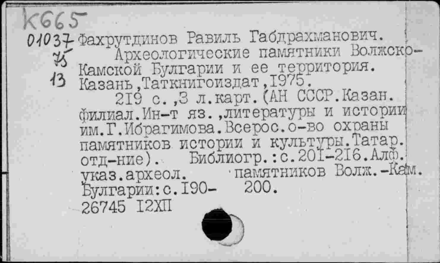 ﻿k«s-
О JO 37- Фахрутдинов Равиль Габдрахманович.
Археологические памятники Волжскр-Камской Булгарии и ее территория. Казань»Таткнигоиздат,19/5.
219 с. ,3 л.карт.(АН СССР.Казан, филиал.Ин-т яз.»литературы и истории им.Г.Ибрагимова.Всерос.о-во охраны памятников истории и культуры.Татар, отд-ние).	Библиогр.: с.20[-21о.Алт.
указ.археол. • памятников Волж.-Ке(м. Булгарии: с.190-	200.
26745 І2ХП
